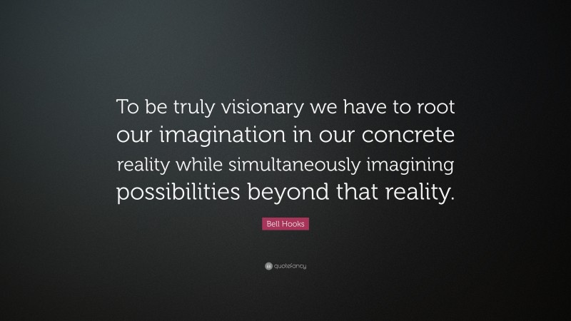 Bell Hooks Quote: “To be truly visionary we have to root our imagination in our concrete reality while simultaneously imagining possibilities beyond that reality.”