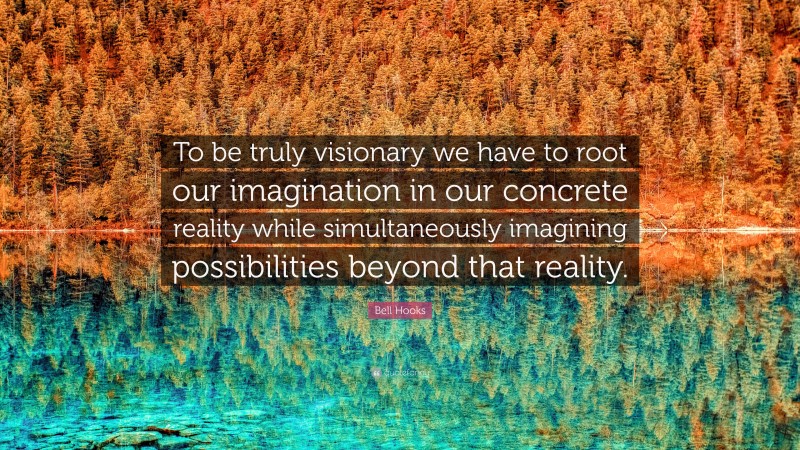 Bell Hooks Quote: “To be truly visionary we have to root our imagination in our concrete reality while simultaneously imagining possibilities beyond that reality.”