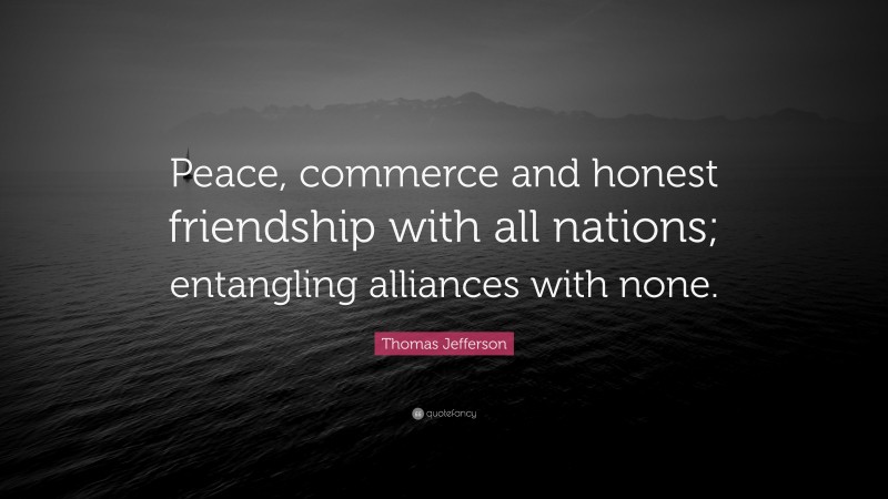 Thomas Jefferson Quote: “Peace, commerce and honest friendship with all nations; entangling alliances with none.”
