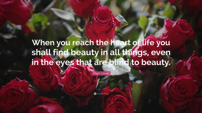 Khalil Gibran Quote: “When you reach the heart of life you shall find beauty in all things, even in the eyes that are blind to beauty.”