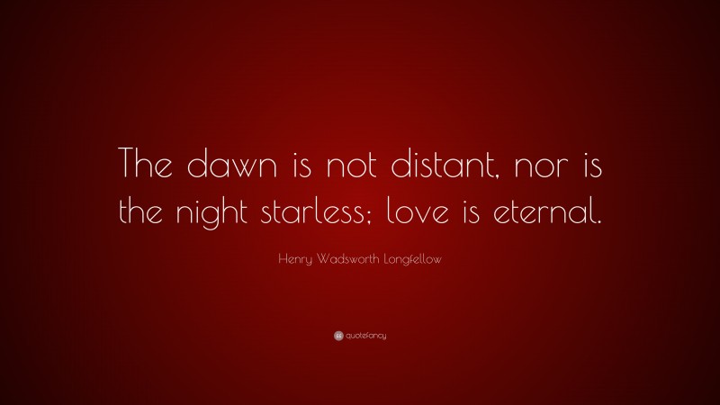 Henry Wadsworth Longfellow Quote: “The dawn is not distant, nor is the night starless; love is eternal.”