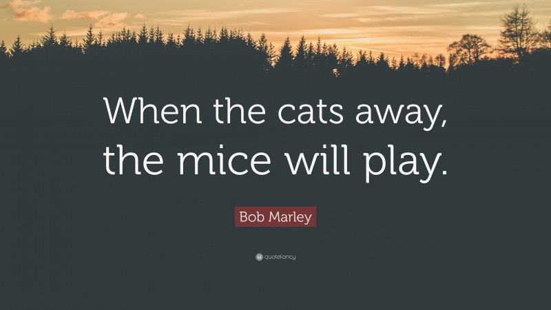 Bob Marley Quote: “When the cats away, the mice will play.”