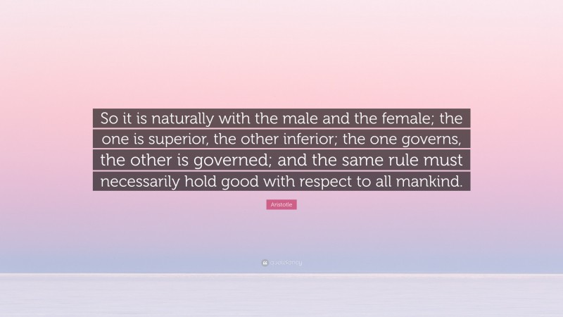 Aristotle Quote: “So it is naturally with the male and the female; the one is superior, the other inferior; the one governs, the other is governed; and the same rule must necessarily hold good with respect to all mankind.”