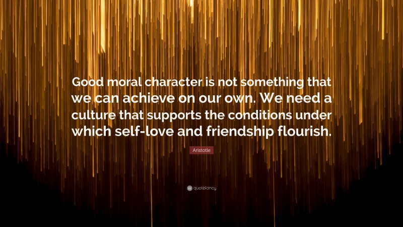 Aristotle Quote: “Good moral character is not something that we can achieve on our own. We need a culture that supports the conditions under which self-love and friendship flourish.”
