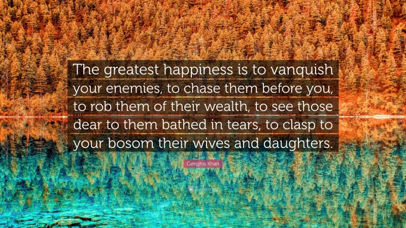 Genghis Khan Quote: “The greatest happiness is to vanquish your enemies, to chase them before you, to rob them of their wealth, to see those dear to them bathed in tears, to clasp to your bosom their wives and daughters.”