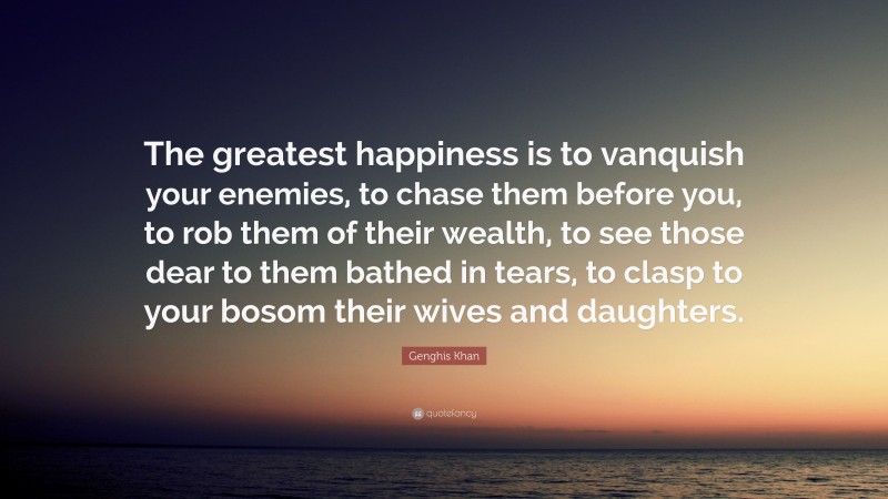 Genghis Khan Quote: “The greatest happiness is to vanquish your enemies, to chase them before you, to rob them of their wealth, to see those dear to them bathed in tears, to clasp to your bosom their wives and daughters.”