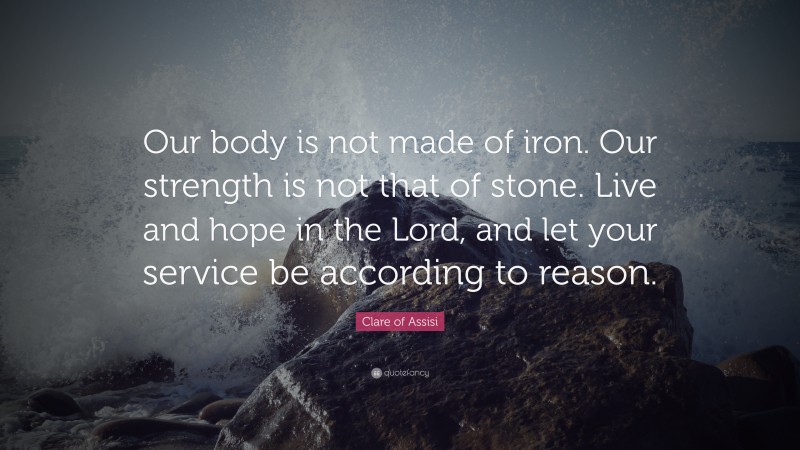 Clare of Assisi Quote: “Our body is not made of iron. Our strength is not that of stone. Live and hope in the Lord, and let your service be according to reason.”