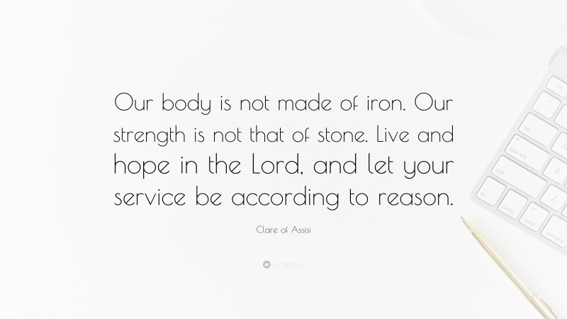 Clare of Assisi Quote: “Our body is not made of iron. Our strength is not that of stone. Live and hope in the Lord, and let your service be according to reason.”