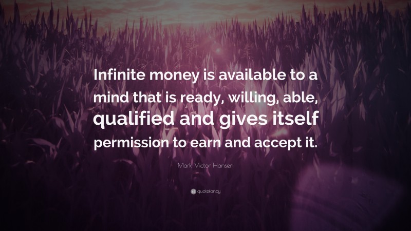 Mark Victor Hansen Quote: “Infinite money is available to a mind that is ready, willing, able, qualified and gives itself permission to earn and accept it.”