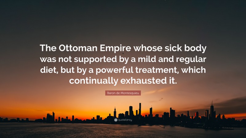 Baron de Montesquieu Quote: “The Ottoman Empire whose sick body was not supported by a mild and regular diet, but by a powerful treatment, which continually exhausted it.”
