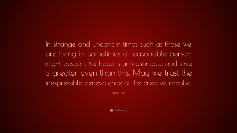 Robert Fripp Quote: “In strange and uncertain times such as those we are living in, sometimes a reasonable person might despair. But hope is unreasonable and love is greater even than this. May we trust the inexpressible benevolence of the creative impulse.”