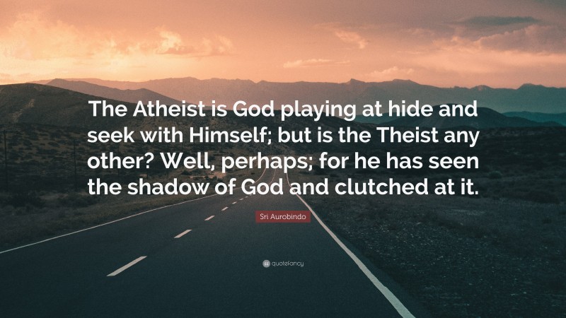 Sri Aurobindo Quote: “The Atheist is God playing at hide and seek with Himself; but is the Theist any other? Well, perhaps; for he has seen the shadow of God and clutched at it.”