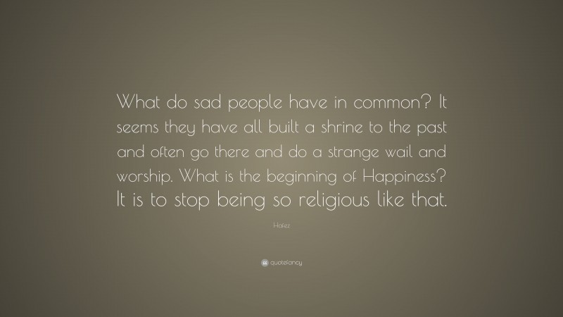 Hafez Quote: “What do sad people have in common? It seems they have all built a shrine to the past and often go there and do a strange wail and worship. What is the beginning of Happiness? It is to stop being so religious like that.”