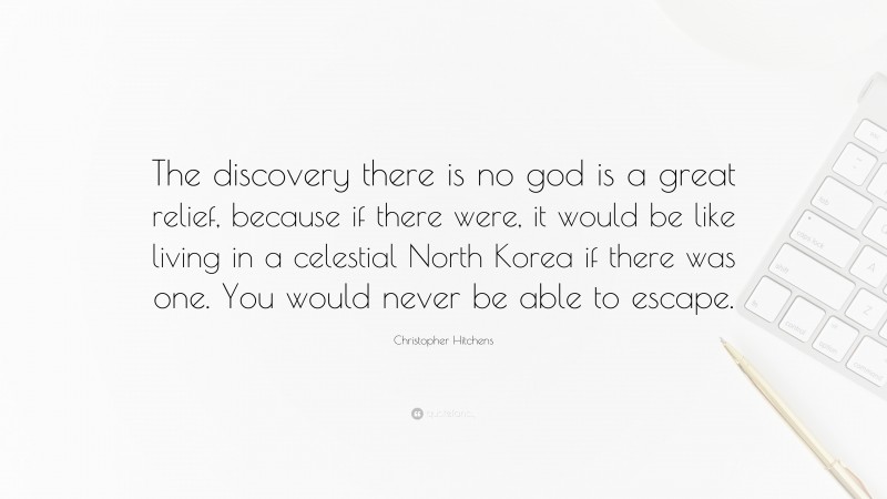 Christopher Hitchens Quote: “The discovery there is no god is a great relief, because if there were, it would be like living in a celestial North Korea if there was one. You would never be able to escape.”