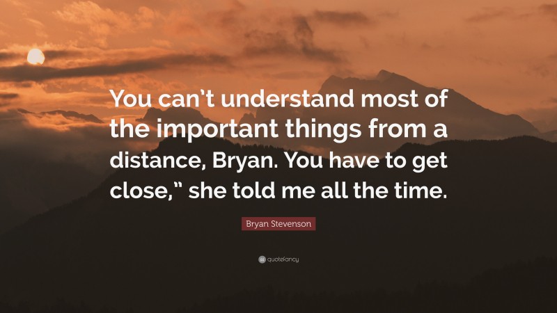 Bryan Stevenson Quote: “You can’t understand most of the important things from a distance, Bryan. You have to get close,” she told me all the time.”
