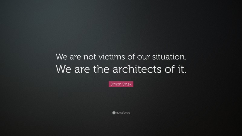 Simon Sinek Quote: “We are not victims of our situation. We are the architects of it.”