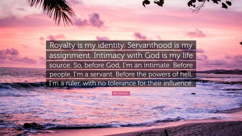 Bill Johnson Quote: “Royalty is my identity. Servanthood is my assignment. Intimacy with God is my life source. So, before God, I’m an intimate. Before people, I’m a servant. Before the powers of hell, I’m a ruler, with no tolerance for their influence.”