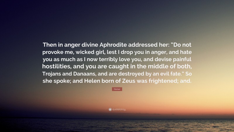 Homer Quote: “Then in anger divine Aphrodite addressed her: “Do not provoke me, wicked girl, lest I drop you in anger, and hate you as much as I now terribly love you, and devise painful hostilities, and you are caught in the middle of both, Trojans and Danaans, and are destroyed by an evil fate.” So she spoke; and Helen born of Zeus was frightened; and.”