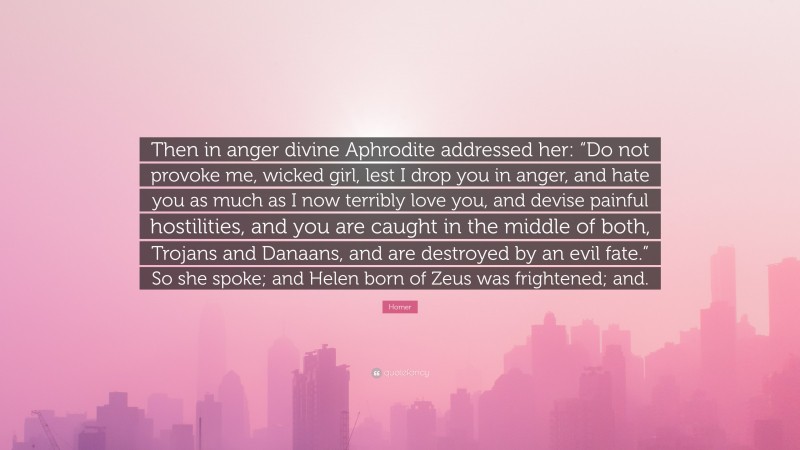 Homer Quote: “Then in anger divine Aphrodite addressed her: “Do not provoke me, wicked girl, lest I drop you in anger, and hate you as much as I now terribly love you, and devise painful hostilities, and you are caught in the middle of both, Trojans and Danaans, and are destroyed by an evil fate.” So she spoke; and Helen born of Zeus was frightened; and.”