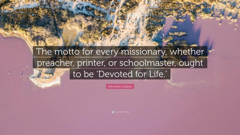 Adoniram Judson Quote: “The motto for every missionary, whether preacher, printer, or schoolmaster, ought to be ‘Devoted for Life.’”