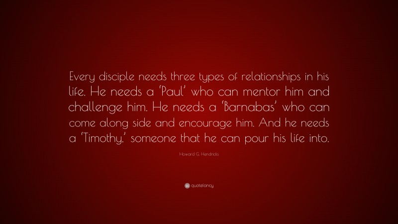 Howard G. Hendricks Quote: “Every disciple needs three types of relationships in his life. He needs a ‘Paul’ who can mentor him and challenge him. He needs a ‘Barnabas’ who can come along side and encourage him. And he needs a ‘Timothy,’ someone that he can pour his life into.”