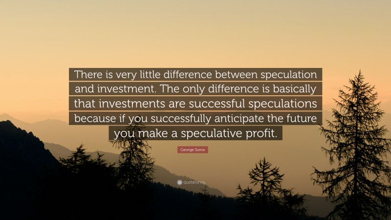 George Soros Quote: “There is very little difference between speculation and investment. The only difference is basically that investments are successful speculations because if you successfully anticipate the future you make a speculative profit.”