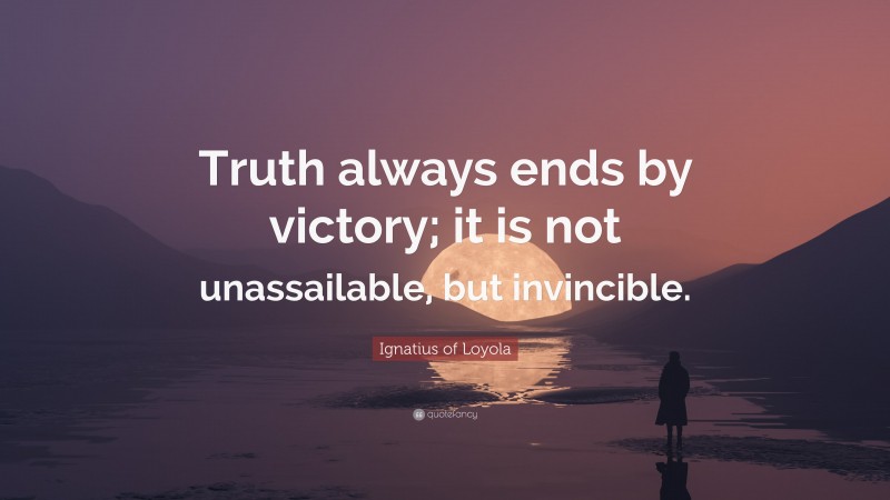 Ignatius of Loyola Quote: “Truth always ends by victory; it is not unassailable, but invincible.”