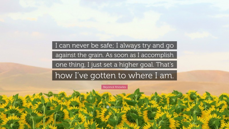 Beyoncé Knowles Quote: “I can never be safe; I always try and go against the grain. As soon as I accomplish one thing, I just set a higher goal. That’s how I’ve gotten to where I am.”