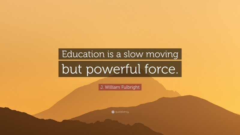 J. William Fulbright Quote: “Education is a slow moving but powerful force.”