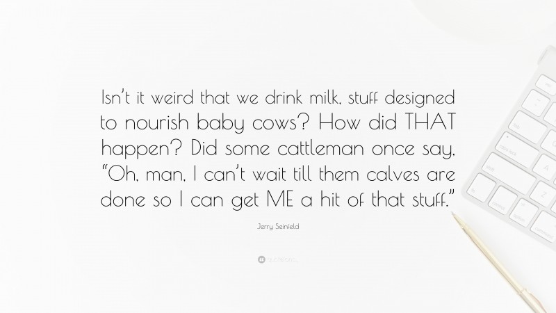 Jerry Seinfeld Quote: “Isn’t it weird that we drink milk, stuff designed to nourish baby cows? How did THAT happen? Did some cattleman once say, “Oh, man, I can’t wait till them calves are done so I can get ME a hit of that stuff.””