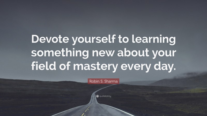 Robin S. Sharma Quote: “Devote yourself to learning something new about your field of mastery every day.”