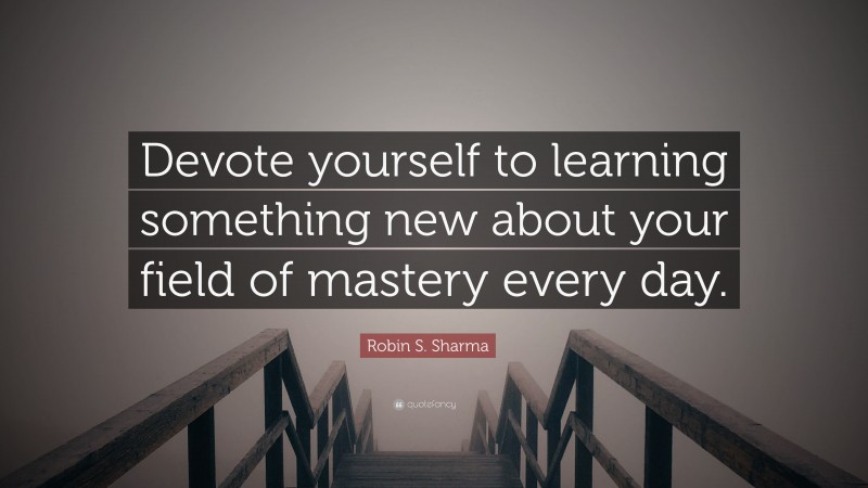 Robin S. Sharma Quote: “Devote yourself to learning something new about your field of mastery every day.”