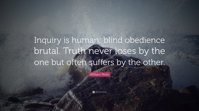 William Penn Quote: “Inquiry is human; blind obedience brutal. Truth never loses by the one but often suffers by the other.”