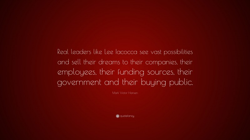 Mark Victor Hansen Quote: “Real leaders like Lee Iacocca see vast possibilities and sell their dreams to their companies, their employees, their funding sources, their government and their buying public.”