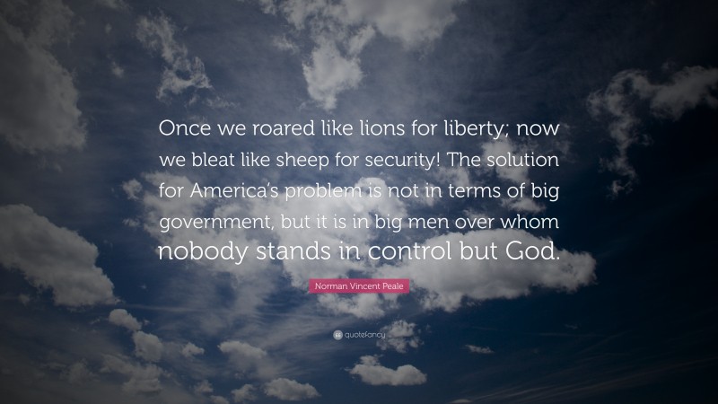 Norman Vincent Peale Quote: “Once we roared like lions for liberty; now we bleat like sheep for security! The solution for America’s problem is not in terms of big government, but it is in big men over whom nobody stands in control but God.”