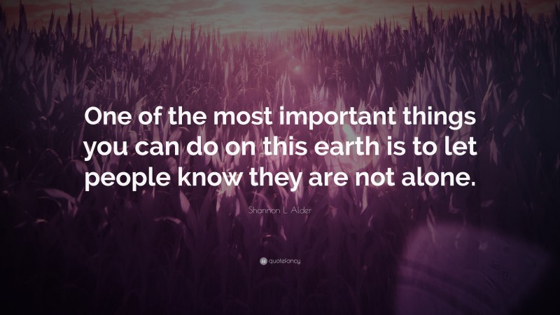 Shannon L. Alder Quote: “One of the most important things you can do on this earth is to let people know they are not alone.”
