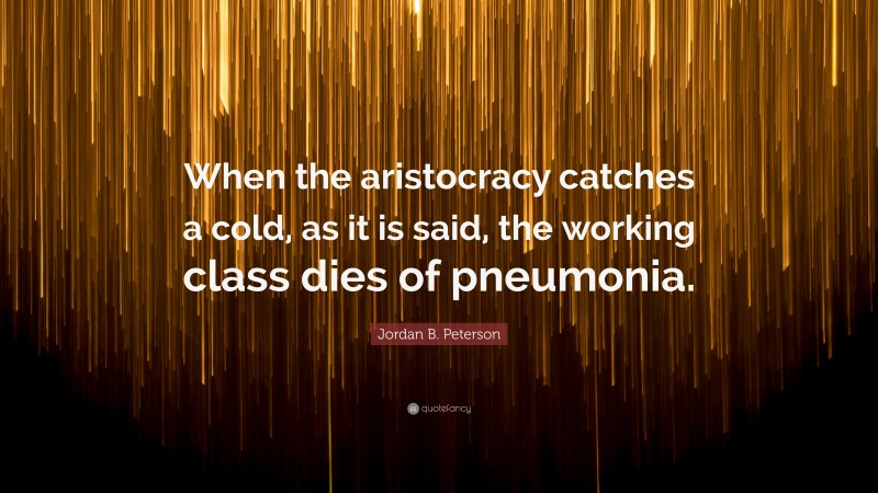 Jordan B. Peterson Quote: “When the aristocracy catches a cold, as it is said, the working class dies of pneumonia.”