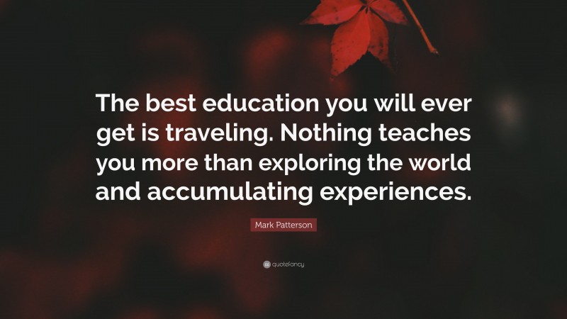 Mark Patterson Quote: “The best education you will ever get is traveling. Nothing teaches you more than exploring the world and accumulating experiences.”