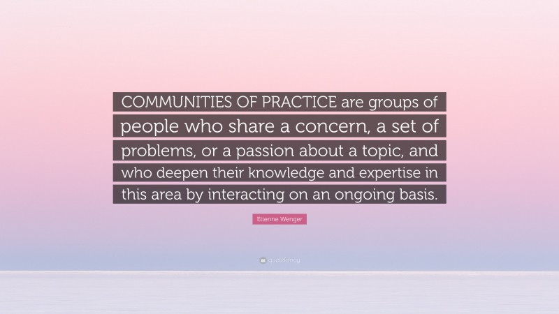 Etienne Wenger Quote: “COMMUNITIES OF PRACTICE are groups of people who share a concern, a set of problems, or a passion about a topic, and who deepen their knowledge and expertise in this area by interacting on an ongoing basis.”