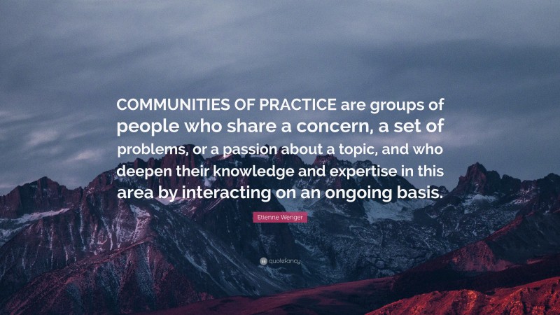 Etienne Wenger Quote: “COMMUNITIES OF PRACTICE are groups of people who share a concern, a set of problems, or a passion about a topic, and who deepen their knowledge and expertise in this area by interacting on an ongoing basis.”