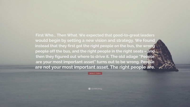 James C. Collins Quote: “First Who... Then What. We expected that good-to-great leaders would begin by setting a new vision and strategy. We found instead that they first got the right people on the bus, the wrong people off the bus, and the right people in the right seats – and then they figured out where to drive it. The old adage “People are your most important asset” turns out to be wrong. People are not your most important asset. The right people are.”