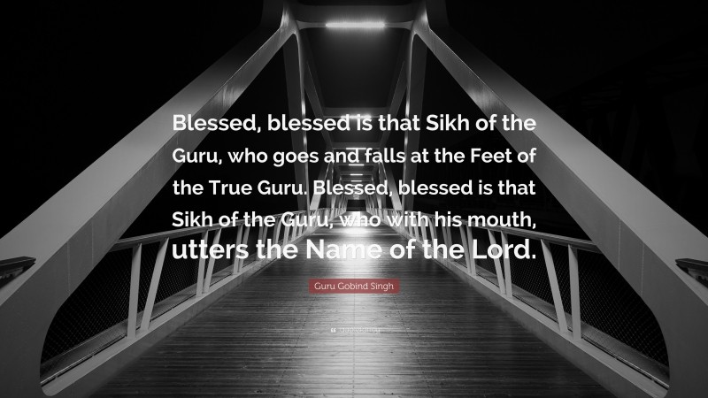Guru Gobind Singh Quote: “Blessed, blessed is that Sikh of the Guru, who goes and falls at the Feet of the True Guru. Blessed, blessed is that Sikh of the Guru, who with his mouth, utters the Name of the Lord.”