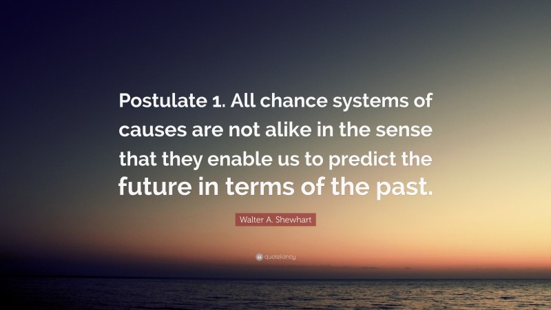 Walter A. Shewhart Quote: “Postulate 1. All chance systems of causes are not alike in the sense that they enable us to predict the future in terms of the past.”