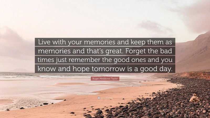 Roger Meddows Taylor Quote: “Live with your memories and keep them as memories and that’s great. Forget the bad times just remember the good ones and you know and hope tomorrow is a good day.”