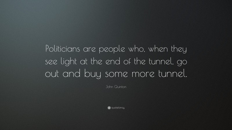 John Quinton Quote: “Politicians are people who, when they see light at the end of the tunnel, go out and buy some more tunnel.”