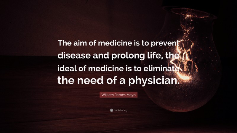 William James Mayo Quote: “The aim of medicine is to prevent disease and prolong life, the ideal of medicine is to eliminate the need of a physician.”