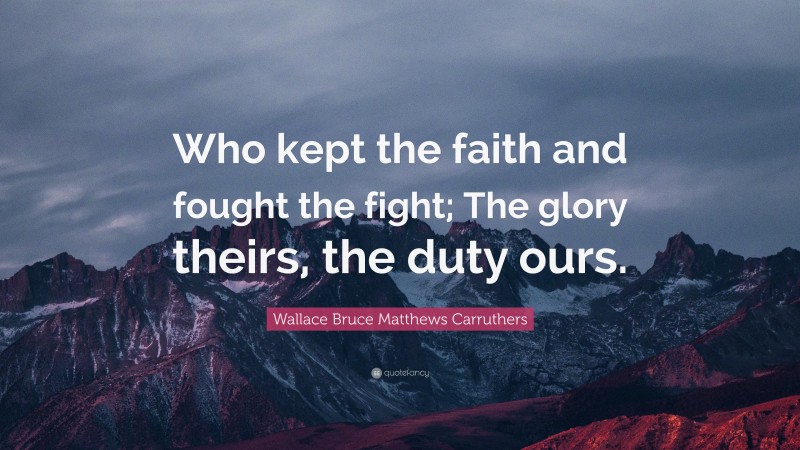 Wallace Bruce Matthews Carruthers Quote: “Who kept the faith and fought the fight; The glory theirs, the duty ours.”