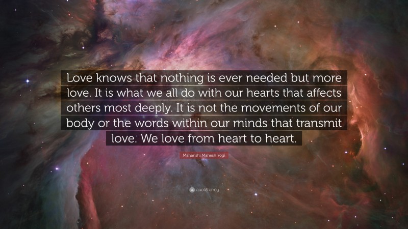 Maharishi Mahesh Yogi Quote: “Love knows that nothing is ever needed but more love. It is what we all do with our hearts that affects others most deeply. It is not the movements of our body or the words within our minds that transmit love. We love from heart to heart.”