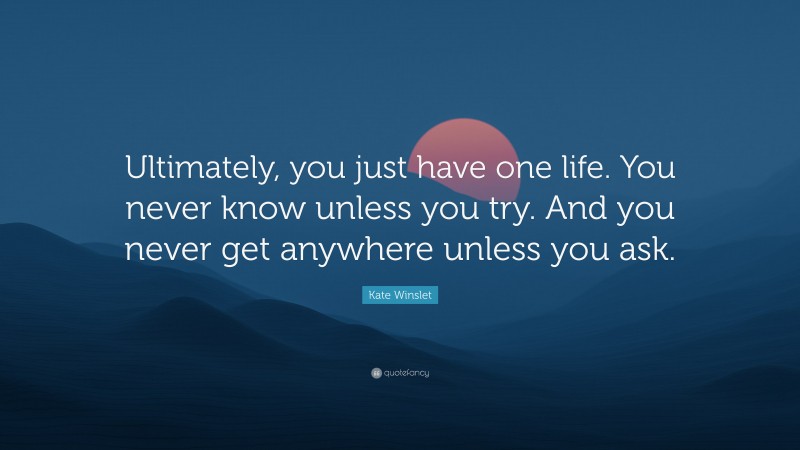 Kate Winslet Quote: “Ultimately, you just have one life. You never know unless you try. And you never get anywhere unless you ask.”