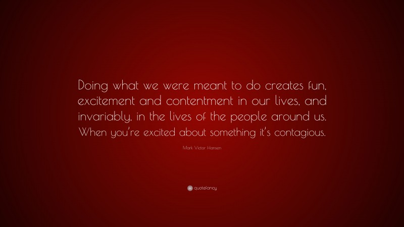 Mark Victor Hansen Quote: “Doing what we were meant to do creates fun, excitement and contentment in our lives, and invariably, in the lives of the people around us. When you’re excited about something it’s contagious.”